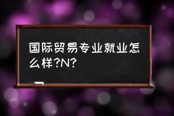 国际贸易专业好就业吗 国际贸易专业就业怎么样?N？