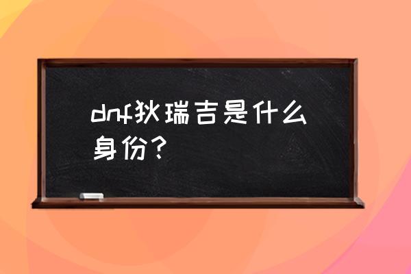 dnf狄瑞吉是善良的 dnf狄瑞吉是什么身份？