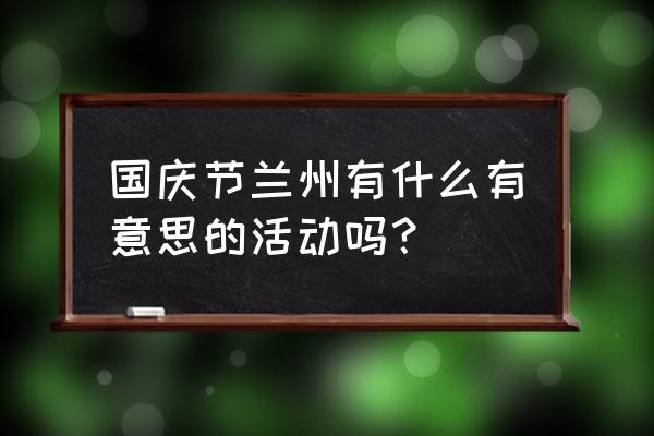 兰州庆典活动 国庆节兰州有什么有意思的活动吗？