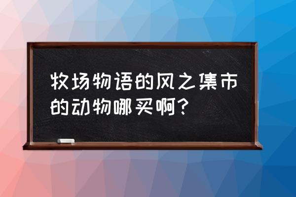 牧场物语风之集市集市 牧场物语的风之集市的动物哪买啊？