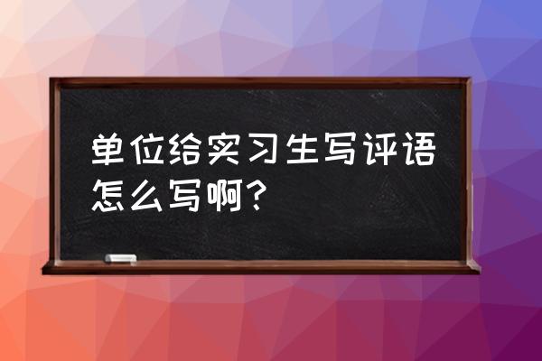 实践单位对学生的评语 单位给实习生写评语怎么写啊？