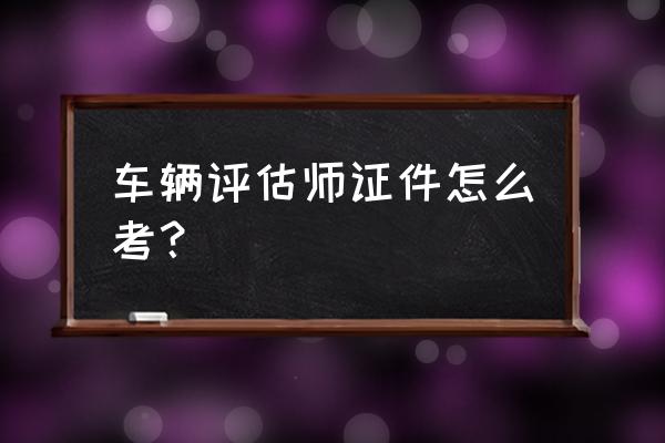 汽车评估师证怎么考 车辆评估师证件怎么考？