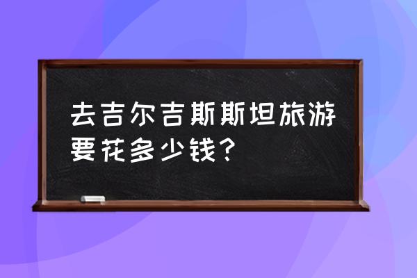 去吉尔吉斯斯坦旅游 去吉尔吉斯斯坦旅游要花多少钱？