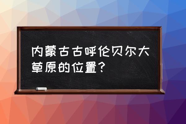 蒙古呼伦贝尔大草原的位置 内蒙古古呼伦贝尔大草原的位置？