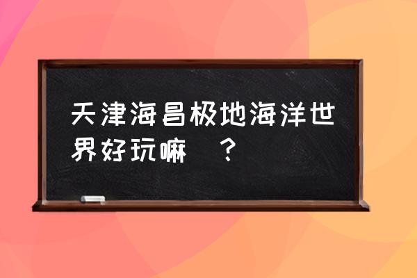 天津极地海洋馆好玩吗 天津海昌极地海洋世界好玩嘛_？