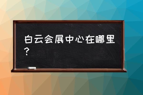 广州白云国际会议中心地址 白云会展中心在哪里？