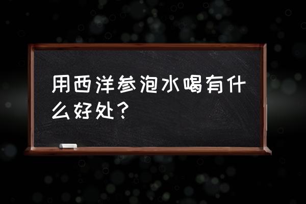 西洋参泡水喝了有什么好处 用西洋参泡水喝有什么好处？