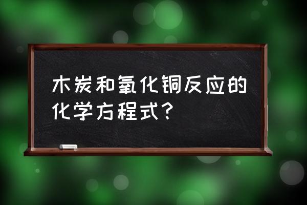 木炭还原氧化铜比例 木炭和氧化铜反应的化学方程式？