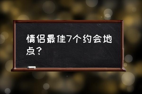 约会地点推荐 情侣最佳7个约会地点？