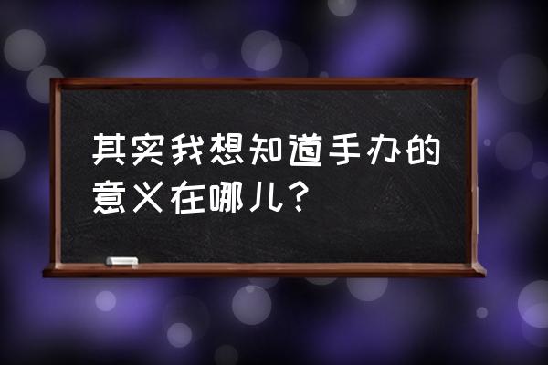 手办到底有什么意义 其实我想知道手办的意义在哪儿？