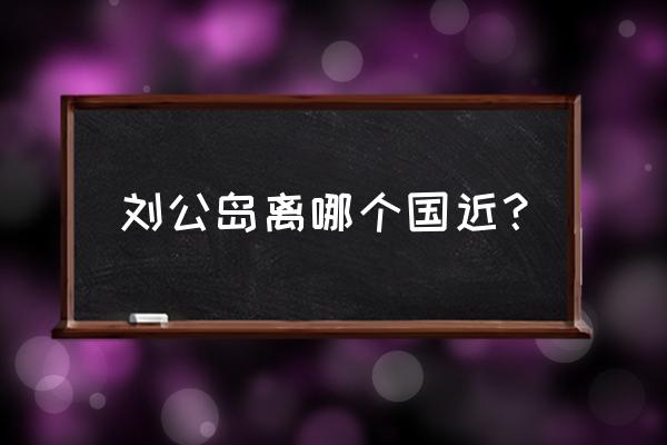 威海刘公岛简介 刘公岛离哪个国近？