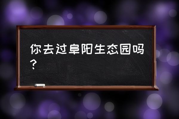 阜阳生态园里面有什么 你去过阜阳生态园吗？