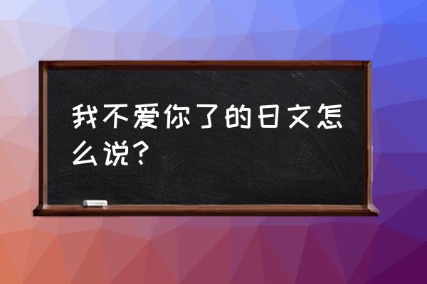 我不爱你了日语 我不爱你了的日文怎么说？