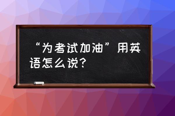 考试加油用英语怎么说 “为考试加油”用英语怎么说？