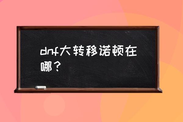 dnf诺顿怎么找不到 dnf大转移诺顿在哪？