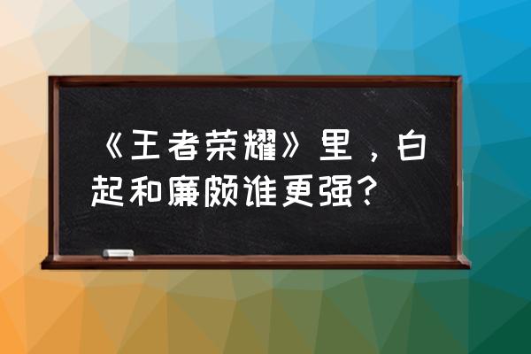 白起王者荣耀 《王者荣耀》里，白起和廉颇谁更强？