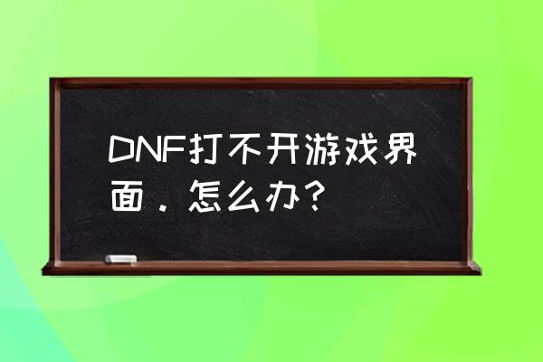 dnf进不去游戏界面 DNF打不开游戏界面。怎么办？