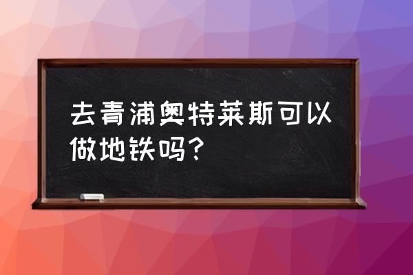 青浦奥特莱斯地铁几号线 去青浦奥特莱斯可以做地铁吗？