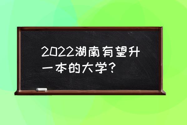 湖南下一批升一本 2022湖南有望升一本的大学？