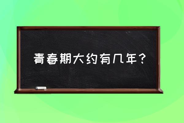 青春发育期一共几年 青春期大约有几年？