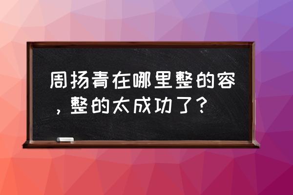 周清扬整容前 周扬青在哪里整的容，整的太成功了？