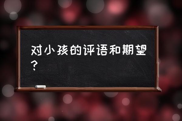 家长对孩子的评语及希望 对小孩的评语和期望？