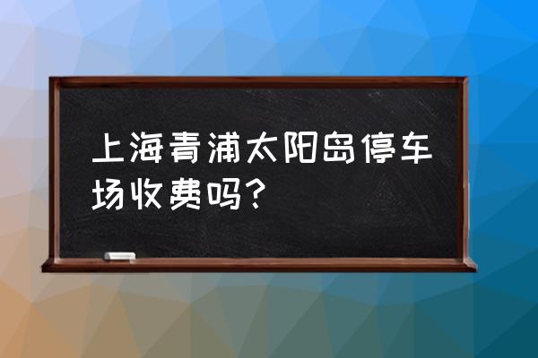 上海青浦太阳岛度假村 上海青浦太阳岛停车场收费吗？