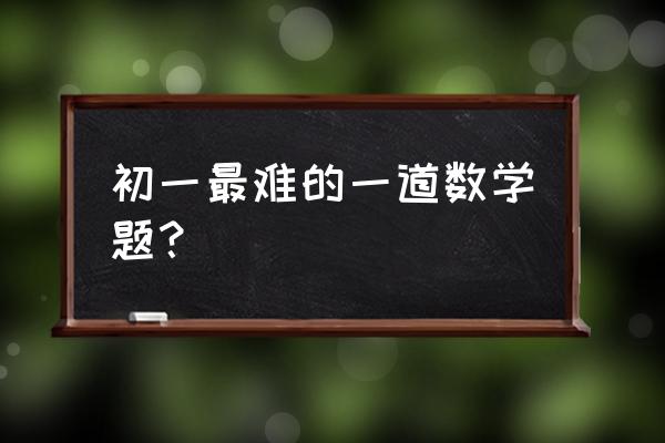 初一数学难题精选 初一最难的一道数学题？