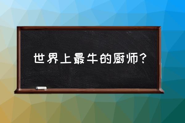 全球十大顶级厨师 世界上最牛的厨师？