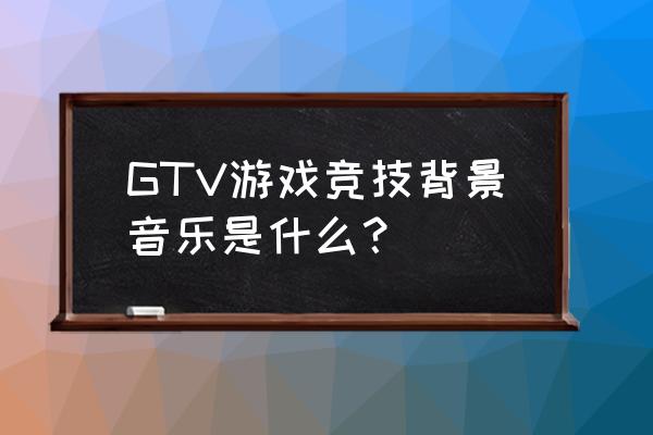 gtv游戏竞技的全部 GTV游戏竞技背景音乐是什么？