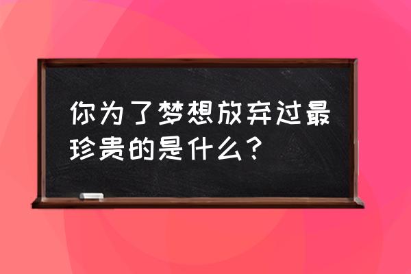 梦想是最珍贵 你为了梦想放弃过最珍贵的是什么？