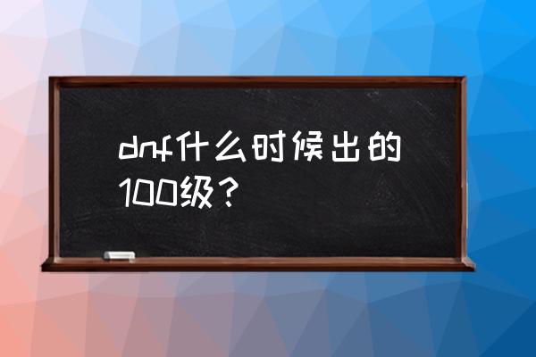 dnf什么时候更新100级 dnf什么时候出的100级？