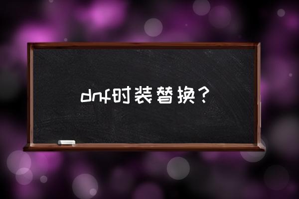 dnf时装模型替换 dnf时装替换？