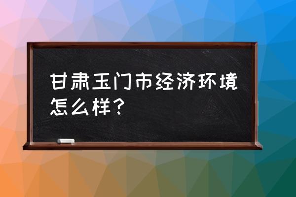 甘肃玉门现状 甘肃玉门市经济环境怎么样？