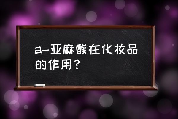 亚麻油酸的作用及功能 a-亚麻酸在化妆品的作用？