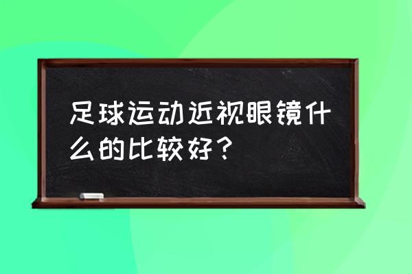 踢足球的运动眼镜推荐 足球运动近视眼镜什么的比较好？