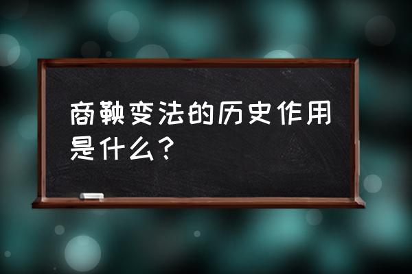 商鞅变法在历史上的作用 商鞅变法的历史作用是什么？