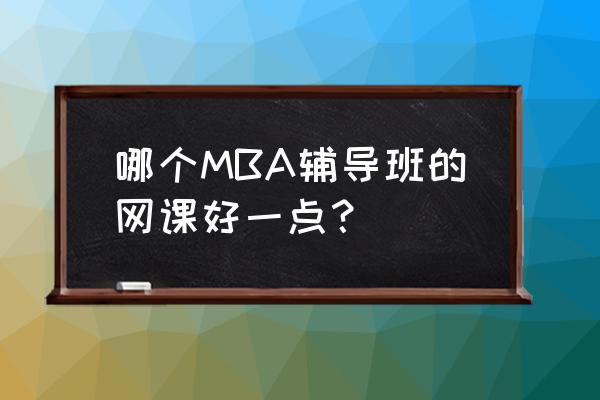 mba线上辅导班 哪个MBA辅导班的网课好一点？