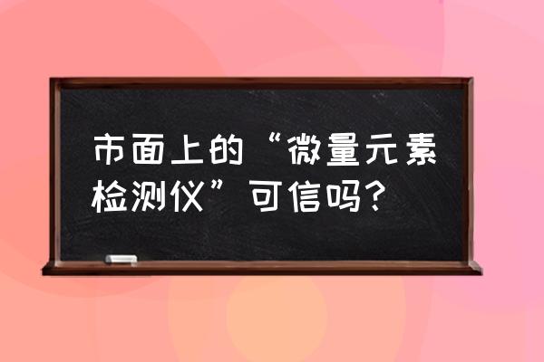 微量元素检测仪准确吗 市面上的“微量元素检测仪”可信吗？