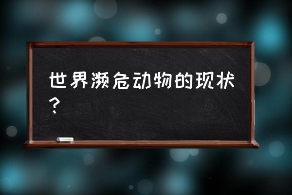 濒危动物的现状 世界濒危动物的现状？