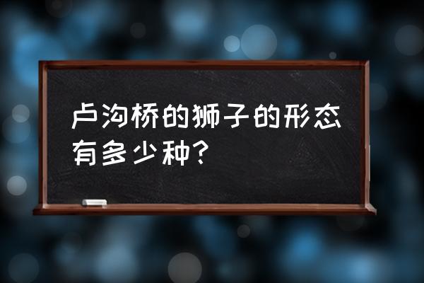 卢沟桥的狮子形状各不相同 卢沟桥的狮子的形态有多少种？