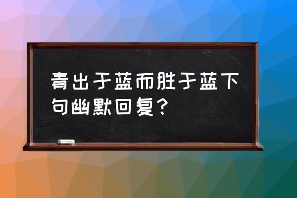 青出于蓝而胜于蓝怎么回复 青出于蓝而胜于蓝下句幽默回复？