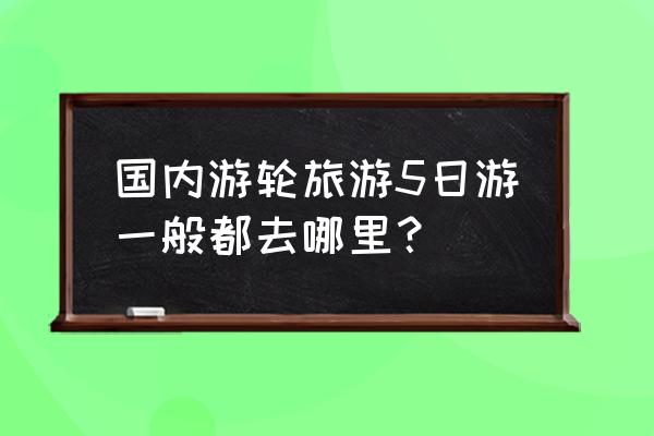 国内游轮豪华五日游 国内游轮旅游5日游一般都去哪里？