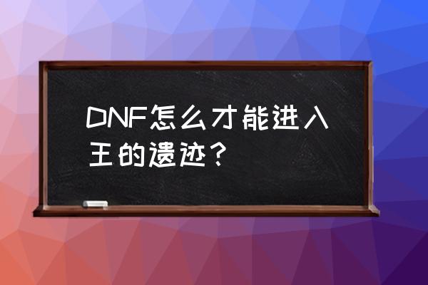 王的遗迹怎么进 DNF怎么才能进入王的遗迹？