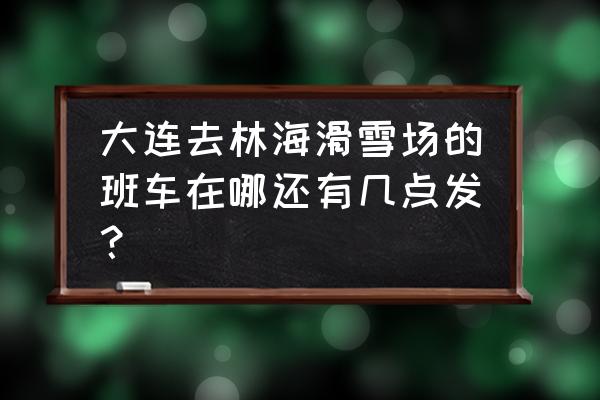 大连林海滑雪场班车 大连去林海滑雪场的班车在哪还有几点发？