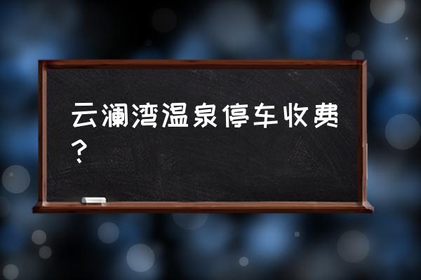 云澜湾温泉景区简介 云澜湾温泉停车收费？