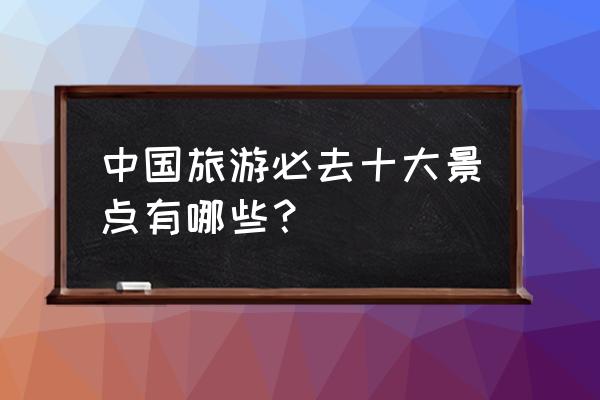 一生必游国内10大景点 中国旅游必去十大景点有哪些？