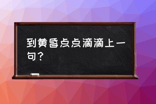 人生黄昏点点滴滴 到黄昏点点滴滴上一句？