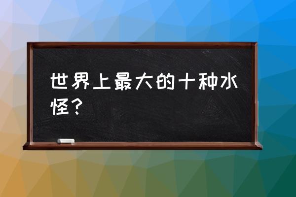 最大的水怪 世界上最大的十种水怪？