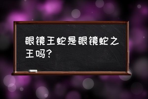 眼镜王蛇是不是眼镜蛇之王 眼镜王蛇是眼镜蛇之王吗？